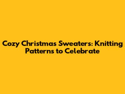 Cozy Christmas Sweaters: Knitting Patterns to Celebrate