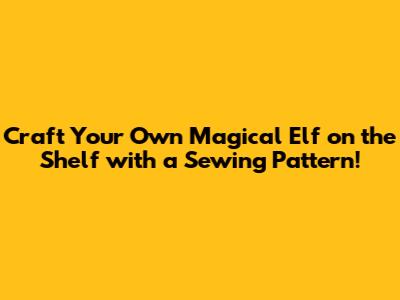 Craft Your Own Magical Elf on the Shelf with a Sewing Pattern!