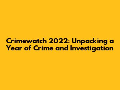 Crimewatch 2022: Unpacking a Year of Crime and Investigation