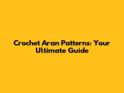 Crochet Aran Patterns: Your Ultimate Guide