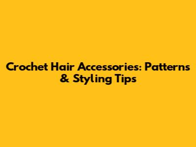 Crochet Hair Accessories: Patterns & Styling Tips