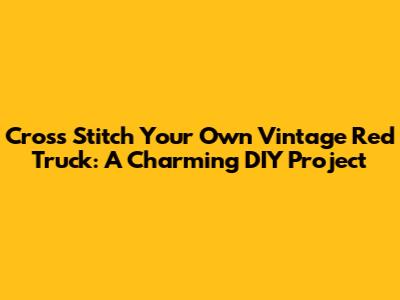 Cross Stitch Your Own Vintage Red Truck: A Charming DIY Project