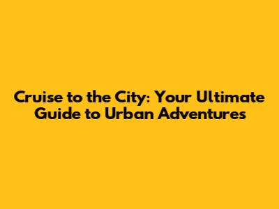 Cruise to the City: Your Ultimate Guide to Urban Adventures