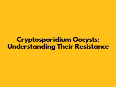 Cryptosporidium Oocysts: Understanding Their Resistance