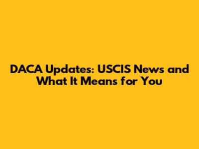 DACA Updates: USCIS News and What It Means for You