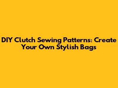 DIY Clutch Sewing Patterns: Create Your Own Stylish Bags