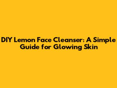 DIY Lemon Face Cleanser: A Simple Guide for Glowing Skin