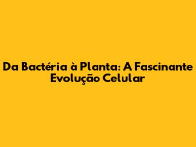 Da Bactéria à Planta: A Fascinante Evolução Celular