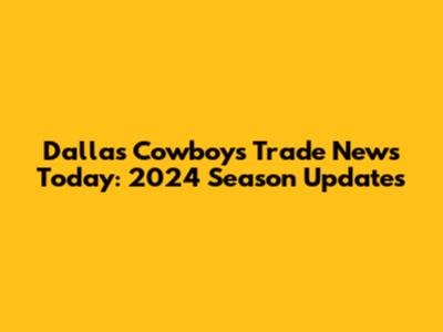 Dallas Cowboys Trade News Today: 2024 Season Updates