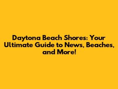 Daytona Beach Shores: Your Ultimate Guide to News, Beaches, and More!