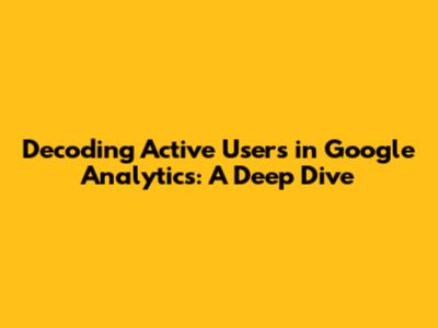 Decoding Active Users in Google Analytics: A Deep Dive