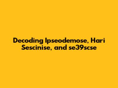 Decoding Ipseodemose, Hari Sescinise, and se39scse