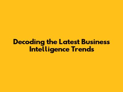 Decoding the Latest Business Intelligence Trends