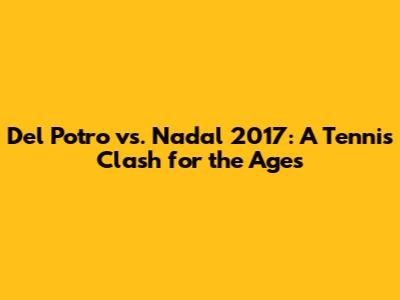Del Potro vs. Nadal 2017: A Tennis Clash for the Ages