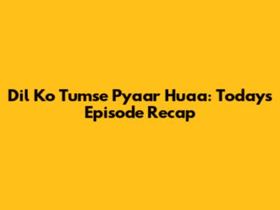 Dil Ko Tumse Pyaar Huaa: Today's Episode Recap