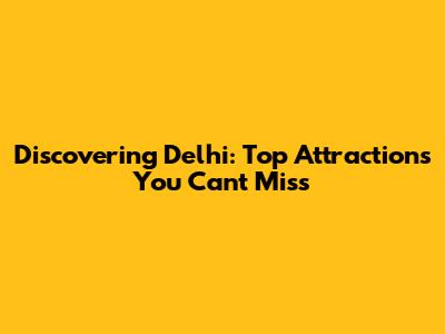 Discovering Delhi: Top Attractions You Can't Miss