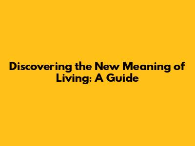 Discovering the New Meaning of Living: A Guide