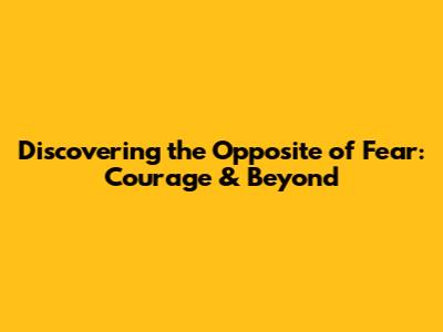 Discovering the Opposite of Fear: Courage & Beyond