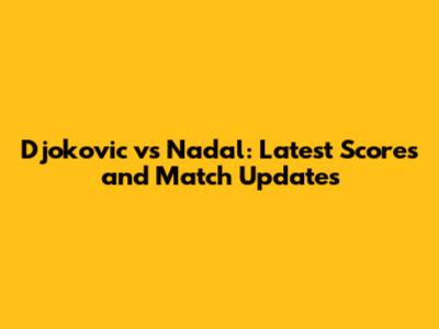 Djokovic vs Nadal: Latest Scores and Match Updates