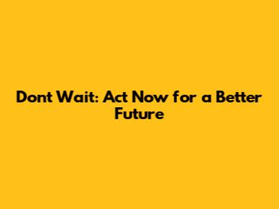 Don't Wait: Act Now for a Better Future