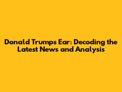 Donald Trump's Ear: Decoding the Latest News and Analysis