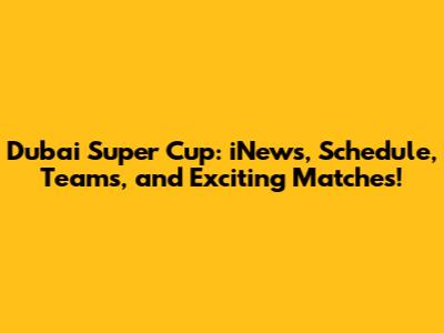 Dubai Super Cup: iNews, Schedule, Teams, and Exciting Matches!