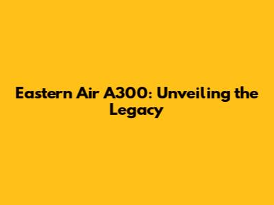 Eastern Air A300: Unveiling the Legacy