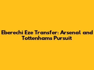 Eberechi Eze Transfer: Arsenal and Tottenham's Pursuit