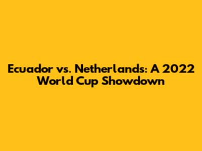 Ecuador vs. Netherlands: A 2022 World Cup Showdown