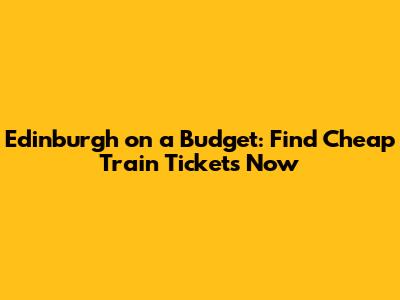 Edinburgh on a Budget: Find Cheap Train Tickets Now