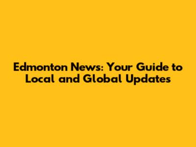 Edmonton News: Your Guide to Local and Global Updates