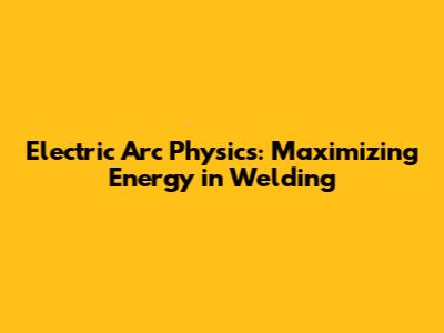 Electric Arc Physics: Maximizing Energy in Welding