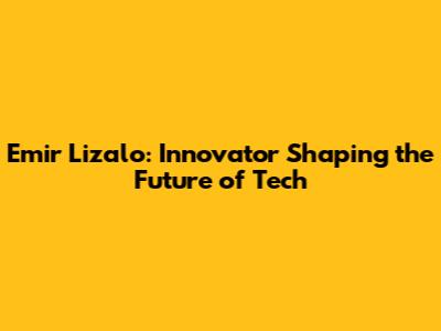 Emir Lizalo: Innovator Shaping the Future of Tech