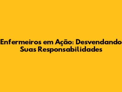 Enfermeiros em Ação: Desvendando Suas Responsabilidades