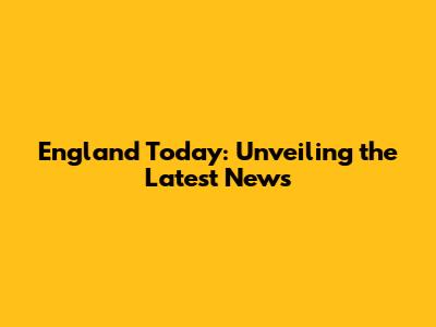 England Today: Unveiling the Latest News