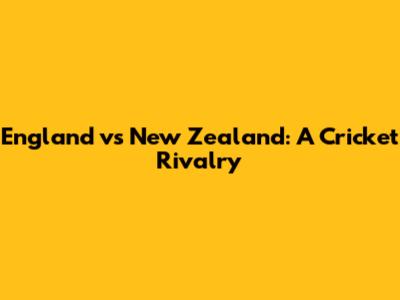 England vs New Zealand: A Cricket Rivalry