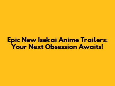 Epic New Isekai Anime Trailers: Your Next Obsession Awaits!