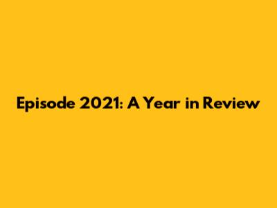 Episode 2021: A Year in Review