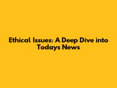 Ethical Issues: A Deep Dive into Today's News