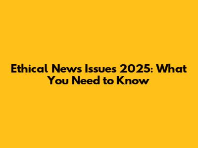 Ethical News Issues 2025: What You Need to Know