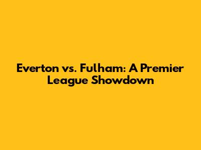Everton vs. Fulham: A Premier League Showdown