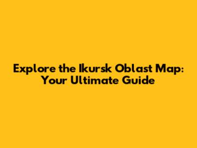 Explore the Ikursk Oblast Map: Your Ultimate Guide