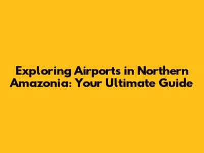Exploring Airports in Northern Amazonia: Your Ultimate Guide