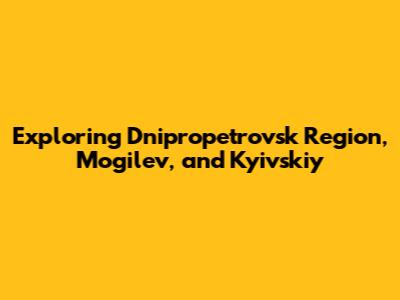 Exploring Dnipropetrovsk Region, Mogilev, and Kyivskiy