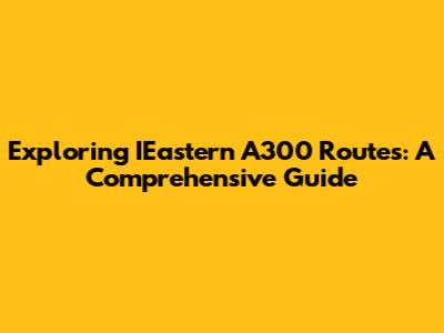 Exploring IEastern A300 Routes: A Comprehensive Guide