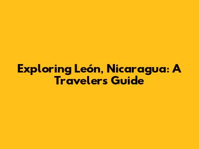 Exploring León, Nicaragua: A Traveler's Guide