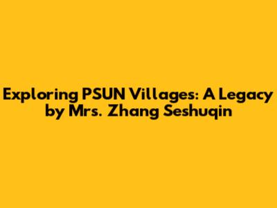 Exploring PSUN Villages: A Legacy by Mrs. Zhang Seshuqin