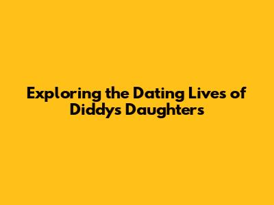 Exploring the Dating Lives of Diddy's Daughters