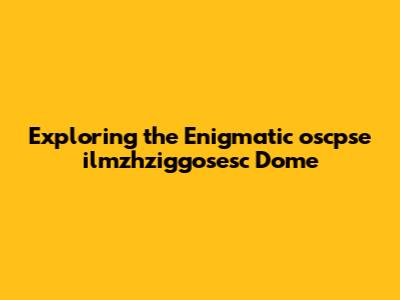 Exploring the Enigmatic oscpse ilmzhziggosesc Dome