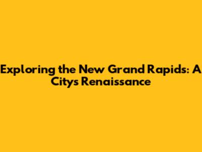 Exploring the New Grand Rapids: A City's Renaissance